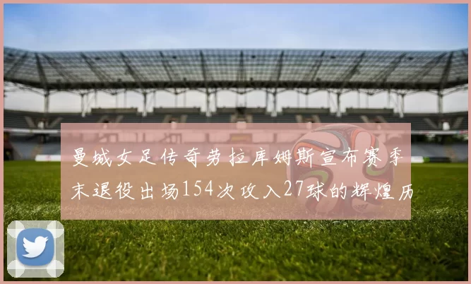 曼城女足传奇劳拉库姆斯宣布赛季末退役出场154次攻入27球的辉煌历程