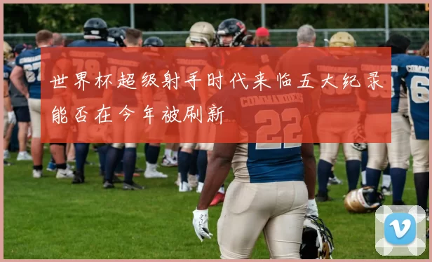 世界杯超级射手时代来临五大纪录能否在今年被刷新