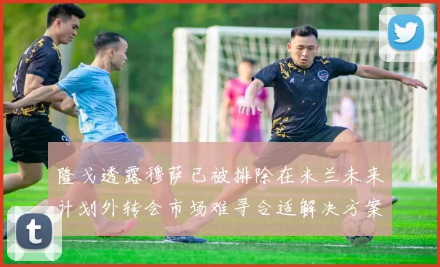 隆戈透露穆萨已被排除在米兰未来计划外转会市场难寻合适解决方案