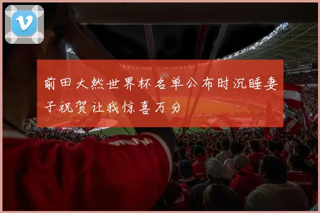 前田大然世界杯名单公布时沉睡妻子祝贺让我惊喜万分