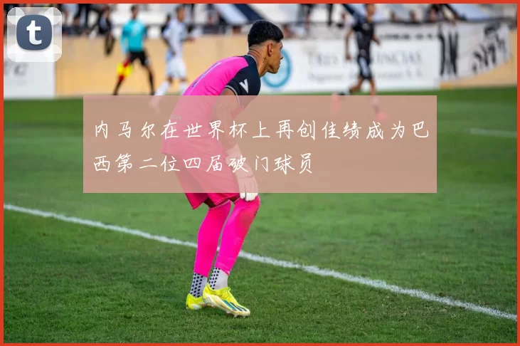 内马尔在世界杯上再创佳绩成为巴西第二位四届破门球员