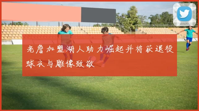 老詹加盟湖人助力崛起并将获退役球衣与雕像致敬