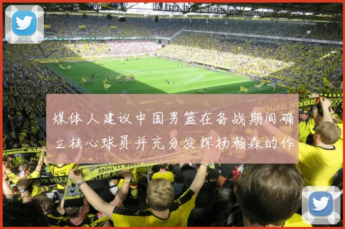 媒体人建议中国男篮在备战期间确立核心球员并充分发挥杨瀚森的作用