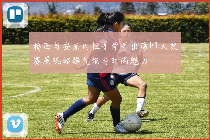 梅西与安东内拉手牵手出席F1大奖赛展现超强气场与时尚魅力