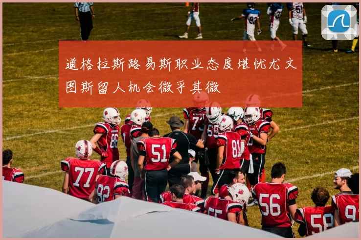 道格拉斯路易斯职业态度堪忧尤文图斯留人机会微乎其微