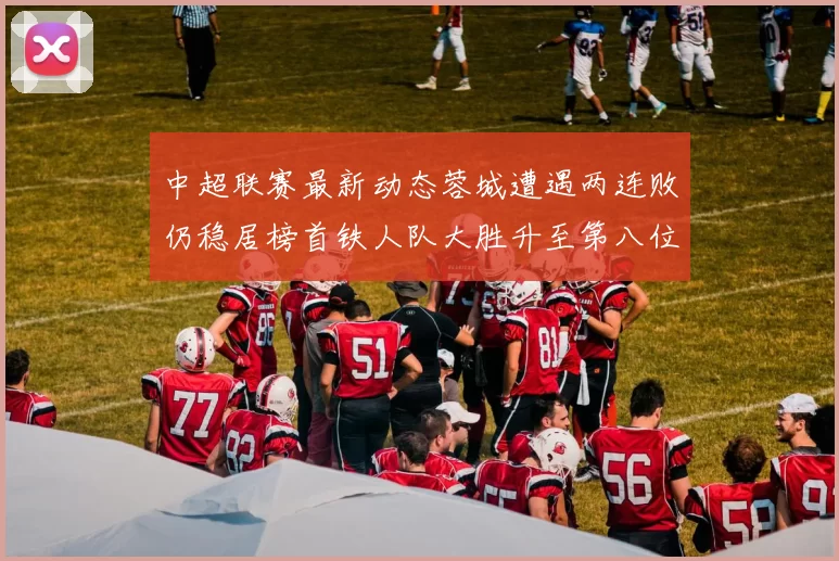 中超联赛最新动态蓉城遭遇两连败仍稳居榜首铁人队大胜升至第八位