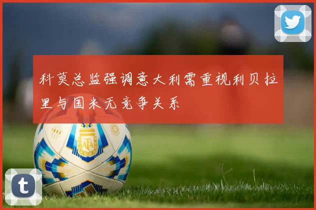科莫总监强调意大利需重视利贝拉里与国米无竞争关系