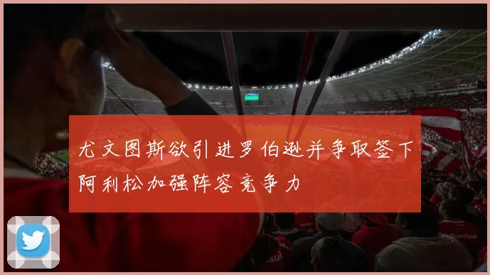 尤文图斯欲引进罗伯逊并争取签下阿利松加强阵容竞争力