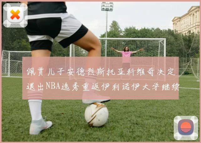 佩贾儿子安德烈斯托亚科维奇决定退出NBA选秀重返伊利诺伊大学继续学业
