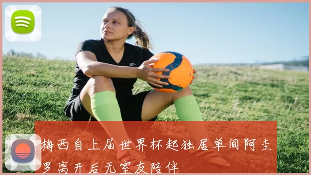 梅西自上届世界杯起独居单间阿圭罗离开后无室友陪伴