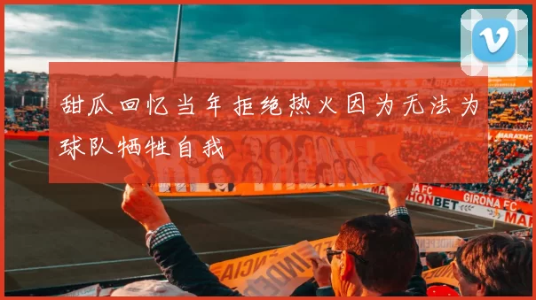 甜瓜回忆当年拒绝热火因为无法为球队牺牲自我