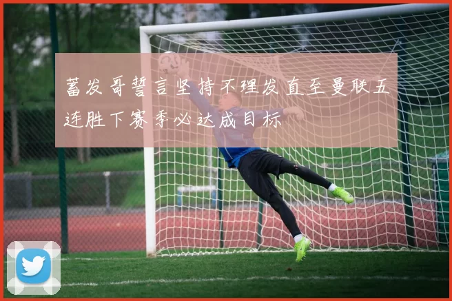 蓄发哥誓言坚持不理发直至曼联五连胜下赛季必达成目标